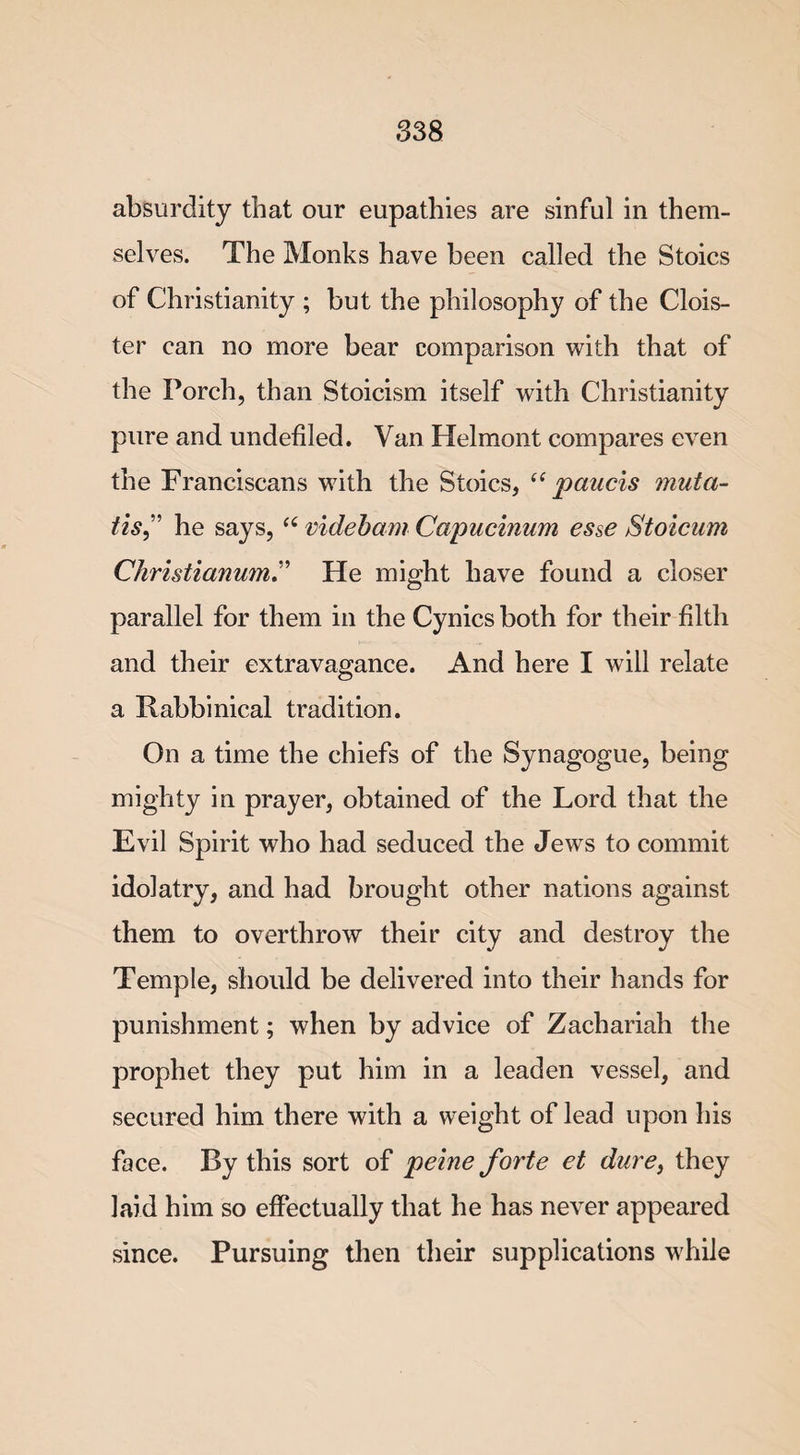 absurdity that our eupathies are sinful in them¬ selves. The Monks have been called the Stoics of Christianity ; but the philosophy of the Clois¬ ter can no more bear comparison with that of the Porch, than Stoicism itself with Christianity pure and undefiled. Van Helmont compares even the Franciscans with the Stoics, “ paucis muta- tis,” he says, “ videbam Capucinum esse Stoicum ChristianumHe might have found a closer parallel for them in the Cynics both for their filth and their extravagance. And here I will relate a Rabbinical tradition. On a time the chiefs of the Synagogue, being mighty in prayer, obtained of the Lord that the Evil Spirit who had seduced the Jews to commit idolatry, and had brought other nations against them to overthrow their city and destroy the Temple, should be delivered into their hands for punishment; when by advice of Zachariah the prophet they put him in a leaden vessel, and secured him there with a weight of lead upon his face. By this sort of peine forte et dure} they laid him so effectually that he has never appeared since. Pursuing then their supplications while