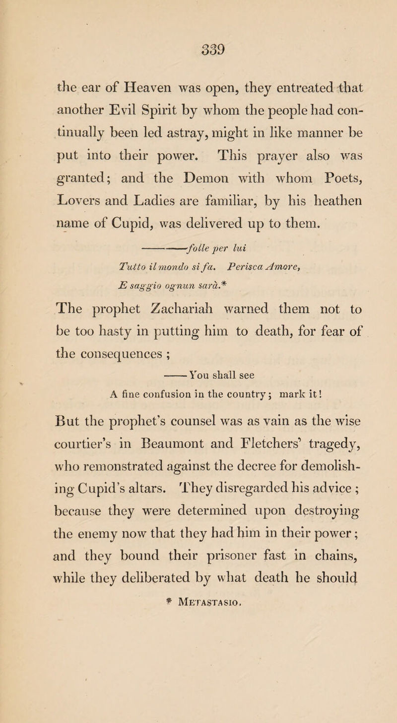 the ear of Heaven was open, they entreated that another Evil Spirit by whom the people had con¬ tinually been led astray, might in like manner be put into their power. This prayer also was granted; and the Demon with whom Poets, Lovers and Ladies are familiar, by his heathen name of Cupid, was delivered up to them. -folle per lui Tut to ilmondo si fa. Perisca Amove, E saggio ognun Sara* The prophet Zachariah warned them not to be too hasty in putting him to death, for fear of the consequences ; -You shall see A fine confusion in the country; mark it! But the prophet’s counsel was as vain as the wise courtier’s in Beaumont and Fletchers’ tragedy, who remonstrated against the decree for demolish¬ ing Cupid’s altars. They disregarded his advice ; because they wTere determined upon destroying the enemy now that they had him in their power; and they bound their prisoner fast in chains, while they deliberated by what death he should