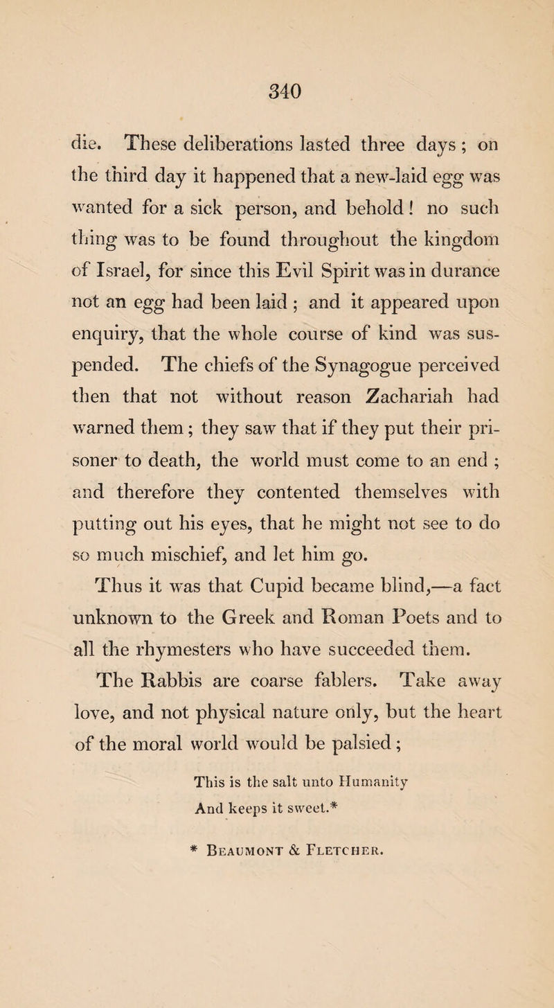 die. These deliberations lasted three days ; on the third day it happened that a new-laid egg was wanted for a sick person, and behold! no such thing was to be found throughout the kingdom of Israel, for since this Evil Spirit was in durance not an egg had been laid ; and it appeared upon enquiry, that the whole course of kind was sus¬ pended. The chiefs of the Synagogue perceived then that not without reason Zachariah had w arned them; they saw that if they put their pri¬ soner to death, the world must come to an end ; and therefore they contented themselves with putting out his eyes, that he might not see to do so much mischief, and let him go. Thus it w-as that Cupid became blind,—a fact unknown to the Greek and Roman Poets and to all the rhymesters who have succeeded them. The Rabbis are coarse fablers. Take away love, and not physical nature only, but the heart of the moral world would be palsied; This is the salt unto Humanity And keeps it sweet.* * Beaumont &amp; Fletcher.