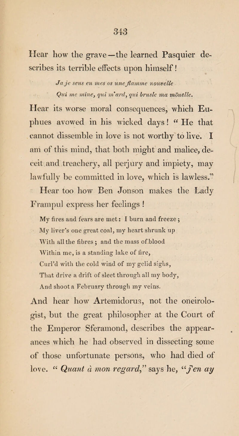 Hear how the grave—the learned Pasquier de¬ scribes its terrible effects upon himself! Ja je sens en vies os une Jlamme nouvelle Qui me mine, qui m'ard, qui brusle ma moudle. Hear its worse moral consequences, which Eu- phues avowed in his wicked days!  tie that cannot dissemble in love is not worthy to live. I am of this mind, that both might and malice, de¬ ceit and treachery, all perjury and impiety, may lawfully be committed in love, which is lawless.” Hear too how Ben Jonson makes the Lady Frampul express her feelings ! My fires and fears are met: I burn and freeze ; My liver’s one great coal, my heart shrunk up With all the fibres ; and the mass of blood Within me, is a standing lake of fire, Curl’d with the cold wind of my gelid sighs, That drive a drift of sleet through all my body. And shoot a February through my veins. And hear how Artemidorus, not the oneirolo- gist, but the great philosopher at the Court of the Emperor Sferamond, describes the appear¬ ances which he had observed in dissecting some of those unfortunate persons, who had died of love. “ Quant a mon regard,” says he, “fen ay