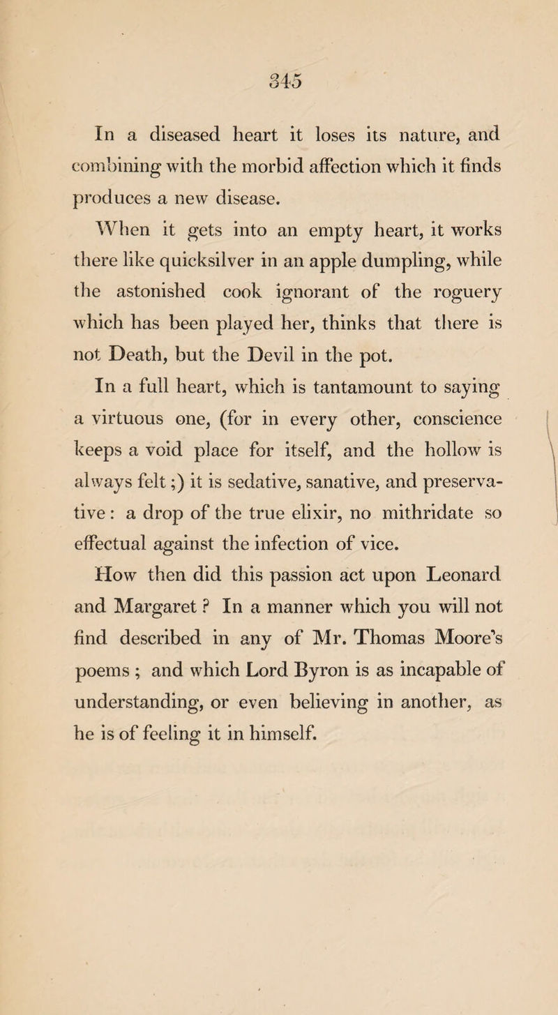 In a diseased heart it loses its nature, and combining with the morbid affection which it finds produces a new disease. When it gets into an empty heart, it works there like quicksilver in an apple dumpling, while the astonished cook ignorant of the roguery which has been played her, thinks that there is not Death, but the Devil in the pot. In a full heart, which is tantamount to saying a virtuous one, (for in every other, conscience keeps a void place for itself, and the hollow is always felt;) it is sedative, sanative, and preserva¬ tive : a drop of the true elixir, no mithridate so effectual against the infection of vice. How then did this passion act upon Leonard and Margaret ? In a manner which you will not find described in anv of Mr. Thomas Moore’s «/ poems ; and which Lord Byron is as incapable of understanding, or even believing in another, as he is of feeling it in himself.
