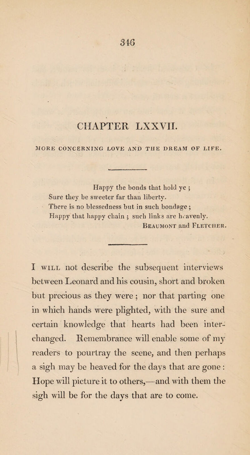 34 6 CHAPTER LXXVII. MORE CONCERNING LOVE AND THE DREAM OF LIFE. Happy the bonds that hold ye ; Sure they be sweeter far than liberty. There is no blessedness but in such bondage ; Happy that happy chain ; such links are heavenly. Beaumont and Fletcher. I will not describe the subsequent interviews between Leonard and his cousin, short and broken but precious as they were ; nor that parting one in which hands were plighted, with the sure and certain knowledge that hearts had been inter¬ changed. Remembrance will enable some of my readers to pourtray the scene, and then perhaps a sigh may be heaved for the days that are gone : Hope will picture it to others,—and with them the sigh will be for the days that are to come.