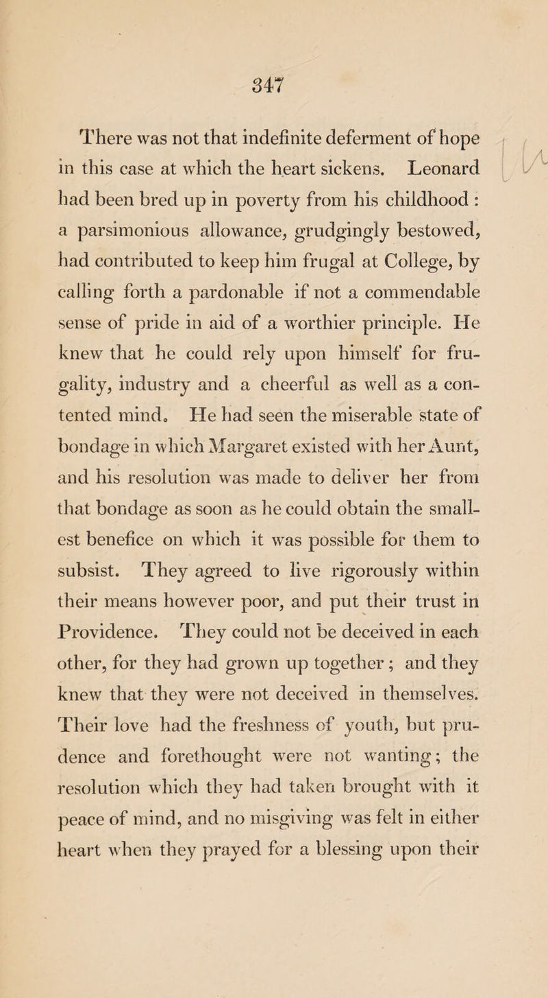There was not that indefinite deferment of hope in this case at which the heart sickens. Leonard had been bred up in poverty from his childhood : a parsimonious allowance, grudgingly bestowed, had contributed to keep him frugal at College, by calling forth a pardonable if not a commendable sense of pride in aid of a worthier principle. He knew that he could rely upon himself for fru¬ gality, industry and a cheerful as well as a con¬ tented mind. He had seen the miserable state of bondage in which Margaret existed with her Aunt, and his resolution was made to deliver her from that bondage as soon as he could obtain the small¬ est benefice on which it was possible for them to subsist. They agreed to live rigorously within their means howrever poor, and put their trust in Providence. They could not be deceived in each other, for they had grown up together ; and they knew that they were not deceived in themselves. Their love had the freshness of youth, but pru¬ dence and forethought were not wanting; the resolution which they had taken brought with it peace of mind, and no misgiving was felt in either heart when they prayed for a blessing upon their