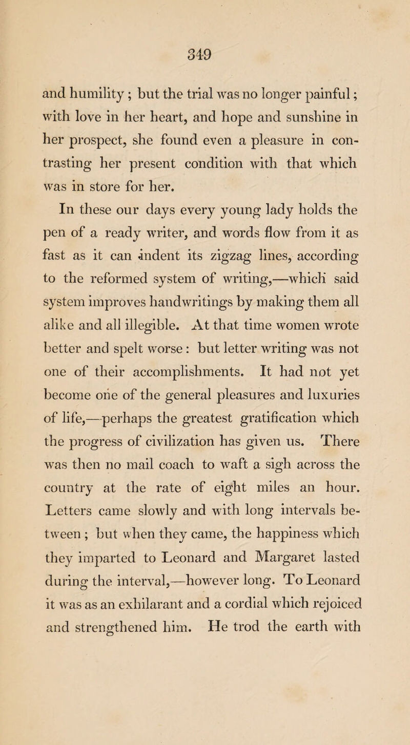 and humility ; but the trial was no longer painful; with love in her heart, and hope and sunshine in her prospect, she found even a pleasure in con¬ trasting her present condition with that which was in store for her. In these our days every young lady holds the pen of a ready writer, and words flow from it as fast as it can indent its zigzag lines, according to the reformed system of writing,—which said system improves handwritings by making them all alike and all illegible. At that time women wrote better and spelt worse : but letter writing was not one of their accomplishments. It had not yet become one of the general pleasures and luxuries of life,— perhaps the greatest gratification which the progress of civilization has given us. There was then no mail coach to waft a sigh across the country at the rate of eight miles an hour. Letters came slowly and with long intervals be¬ tween ; but when they came, the happiness which they imparted to Leonard and Margaret lasted during the interval,—however long. To Leonard it was as an exhilarant and a cordial which rejoiced and strengthened him. He trod the earth with