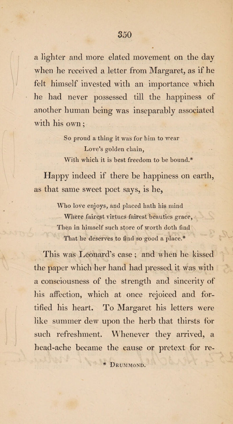 a lighter and more elated movement on the day when he received a letter from Margaret, as if he felt himself invested with an importance which he had never possessed till the happiness of another human being was inseparably associated with his own; So proud a thing it was for him to wear Love’s golden chain, With which it is best freedom to be bound.* Happy indeed if there be happiness on earth, as that same sweet poet says, is he, Who love enjoys, and placed hath his mind Where fairest virtues fairest beauties grace, Then in himself such store of worth doth find That he deserves to find so good a place.* This was Leonard's case ; and when he kissed the paper which her hand had pressed it was with a consciousness of the strength and sincerity of his affection, which at once rejoiced and for¬ tified his heart. To Margaret his letters were like summer dew upon the herb that thirsts for such refreshment. Whenever they arrived, a head-ache became the cause or pretext for re- * Drummond.