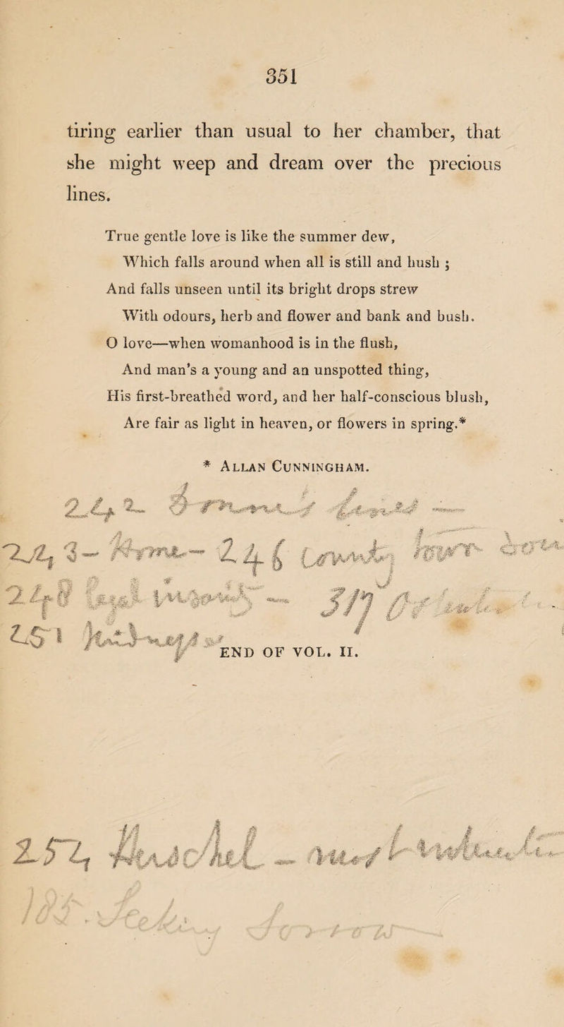 tiring earlier than usual to her chamber, that she might weep and dream over the precious lines. True gentle love is like the summer dew, Which falls around when all is still and hush ; And falls unseen until its bright drops strew With odours, herb and flower and bank and bush. O love—when womanhood is in the flush. And man’s a young and an unspotted thing, His first-breathed word, and her half-conscious blush. Are fair as light in heaven, or flowers in spring.* * Allan Cunningham. f . 2-4 '2jl} 3 - ’Sjt . I ' i ' - i f | O' i I-*’.- \v ¥ END OF VOL. II. / 4