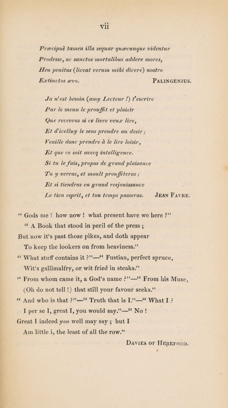 Vll Prcecipue tamen ilia sequar qucecunque vulentur Prodesse, ac sane t os mortalibus addere mores, Hen penitus (liceat verum mild dicere) nostro Extinctos cevo. PALINGENIUS. Ja n’est besoin (amy Lecteur /) t’escrire Par le menu le proujfit et plaisir Que recevras si ce livre veux lire, Et d'icelluy le sens prendre au desir; Veuille done prendre a le lire loisir, Et que ce soit aveeq intelligence. Si tu le fais, propos de grand plaisance Tu y verras, et moult proujfiteras; Et si tiendras en grand resjouissance Le tien esprit, et ton temps passer as. Jean Favre. Gods me ! how now ! what present have we here ?” “ A Book that stood in peril of the press ; But now it’s past those pikes, and doth appear To keep the lookers on from heaviness.” “ What stuff contains it ?”—“ Fustian, perfect spruce. Wit’s gallimalfry, or wit fried in steaks.” “ From whom came it, a God’s name ?”—“ From his Muse, (Oh do not tell!) that still your favour seeks.” “ And who is that ?”—&lt;c Truth that is I.”—“ What I ? I per se I, great I, you would say.”—“ No ! Great I indeed you well may say ; but I Am little i, the least of all the row.” Davies of Hepefohd. 4