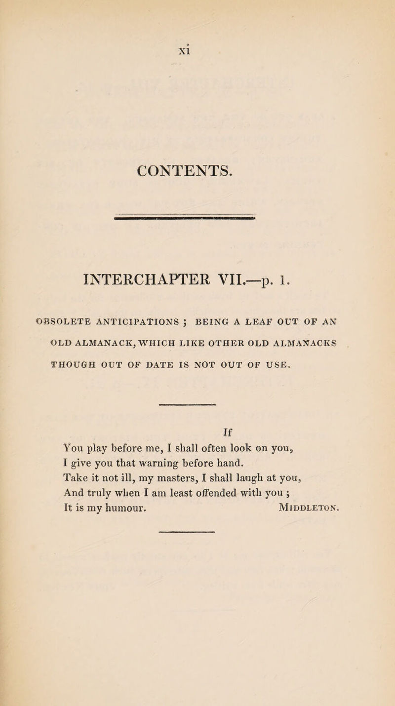 CONTENTS. INTERCHAPTER VII.—p. 1. OBSOLETE ANTICIPATIONS J BEING A LEAF OUT OF AN OLD ALMANACK, WHICH LIKE OTHER OLD ALMANACKS THOUGH OUT OF DATE IS NOT OUT OF USE. If You play before me, I shall often look on you, I give you that warning before hand. Take it not ill, my masters, I shall laugh at you. And truly when I am least offended with you ; It is my humour. Middleton.