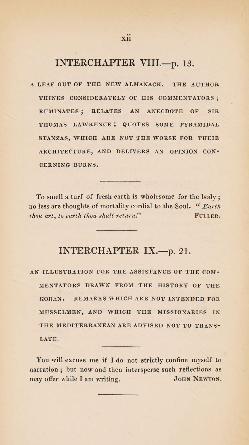 Xll INTERCHAPTER VIII.—p. 13. A LEAF OUT OF THE NEW ALMANACK. THE AUTHOR THINKS CONSIDERATELY OF HIS COMMENTATORS ; RUMINATES $ RELATES AN ANECDOTE OF SIR THOMAS LAWRENCE ; QUOTES SOME PYRAMIDAL STANZAS, WHICH ARE NOT THE WORSE FOR THEIR ARCHITECTURE, AND DELIVERS AN OPINION CON¬ CERNING BURNS. To smell a turf of fresh earth is wholesome for the body ; no less are thoughts of mortality cordial to the Soul. “ Earth thou art, to earth thou shalt returnFuller. INTERCHAPTER IX.—p. 21. AN ILLUSTRATION FOR THE ASSISTANCE OF THE COM¬ MENTATORS DRAWN FROM THE HISTORY OF THE KORAN. REMARKS WHICH ARE NOT INTENDED FOR MUSSELMEN, AND WHICH THE MISSIONARIES IN THE MEDITERRANEAN ARE ADVISED NOT TO TRANS¬ LATE. You will excuse me if I do not strictly confine myself to narration ; hut now and then intersperse such reflections as