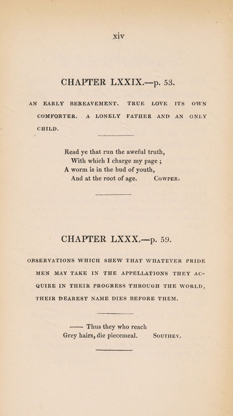 CHAPTER LXXIX.—p. 53. AN EARLY BEREAVEMENT. TRUE LOVE ITS OWN COMFORTER. A LONELY FATHER AND AN ONLY CHILD. Read ye that run the aweful truth, With which I charge my page ; A worm is in the bud of youth, And at the root of age. Cowper. CHAPTER LXXX.-—p. 59. OBSERVATIONS WHICH SHEW THAT WHATEVER PRIDE MEN MAY TAKE IN THE APPELLATIONS THEY AC¬ QUIRE IN THEIR PROGRESS THROUGH THE WORLD, THEIR DEAREST NAME DIES BEFORE THEM. -- Thus they who reach Grey hairs, die piecemeal. Southey.