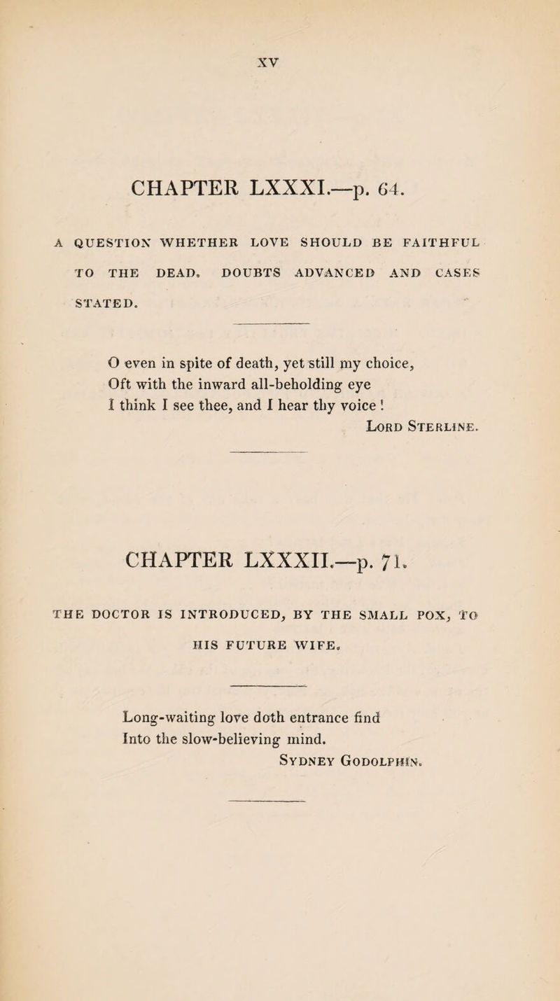 CHAPTER LXXXI.—p. 64. A QUESTION WHETHER LOVE SHOULD BE FAITHFUL TO THE DEAD, DOUBTS ADVANCED AND CASES STATED. O even in spite of death, yet still my choice. Oft with the inward all-beholding eye I think I see thee, and I hear thy voice ! Lord Sterline. CHAPTER LXXXIL—p. 71. THE DOCTOR IS INTRODUCED, BY THE SMALL POX, TO HIS FUTURE WIFE, Long-waiting love doth entrance find Into the slow-believing mind. Sydney Godolphin.