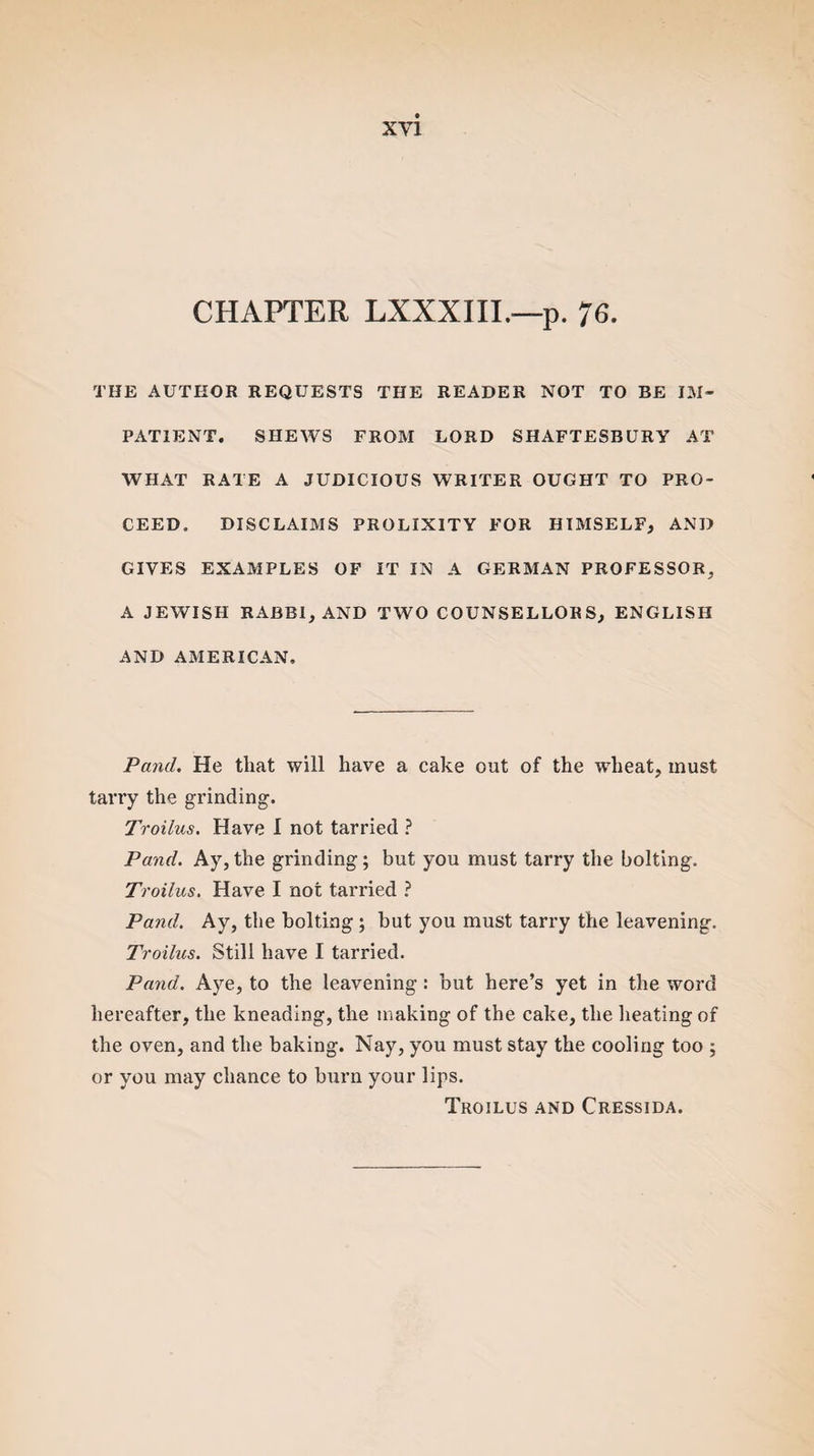 CHAPTER LXXXIII.—p. 76. THE AUTHOR REQUESTS THE READER NOT TO BE IM¬ PATIENT. SHEWS FROM LORD SHAFTESBURY AT WHAT RATE A JUDICIOUS WRITER OUGHT TO PRO¬ CEED. DISCLAIMS PROLIXITY FOR HIMSELF, AND GIVES EXAMPLES OF IT IN A GERMAN PROFESSOR. A JEWISH RABBI, AND TWO COUNSELLORS, ENGLISH AND AMERICAN. Panel. He that will have a cake out of the wheat, must tarry the grinding. Troilus. Have I not tarried ? Pand. Ay,the grinding; but you must tarry the bolting. Troilus. Have I not tarried ? Pand. Ay, the bolting ; but you must tarry the leavening. Troilus. Still have I tarried. Pand. Aye, to the leavening : but here’s yet in the word hereafter, the kneading, the making of the cake, the heating of the oven, and the baking. Nay, you must stay the cooling too ; or you may chance to burn your lips. Troilus and Cressida.