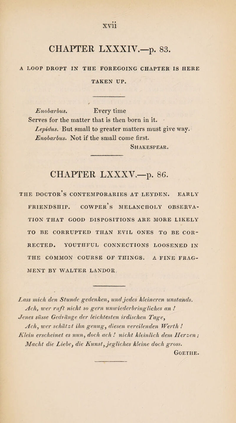 CHAPTER LXXXIY.—p. 83. A LOOP DROPT IN THE FOREGOING CHAPTER IS HERE TAKEN UP, Enobarbus. Every time Serves for the matter that is then born in it. Lepidus. But small to greater matters must give way. Enobarbus. Not if the small come first. Shakespear. CHAPTER LXXXV.—p. 86. THE DOCTOR’S CONTEMPORARIES AT LEYDEN. EARLY FRIENDSHIP. COWPER’s MELANCHOLY OBSERVA¬ TION THAT GOOD DISPOSITIONS ARE MORE LIKELY TO BE CORRUPTED THAN EVIL ONES TO BE COR¬ RECTED. YOUTHFUL CONNECTIONS LOOSENED IN THE COMMON COURSE OF THINGS. A FINE FRAG¬ MENT BY WALTER LANDOR Lass mich den Stunde gedcnken, undjedes kleineren unstands. Ach, wer ruft nicht so gem unwiederbringliches an ! Jenes si'csse Gedi tinge der leichtesten irdischen Tage, Ach, wer schtitzt ihn genug, diesen vereilenden Werth ! Klein erscheinet es nun, dock ach ! nicht kltinlich dein Herzen; Macht die Liebe, die Kunst,jegliches kleine doch gross. Goethe.