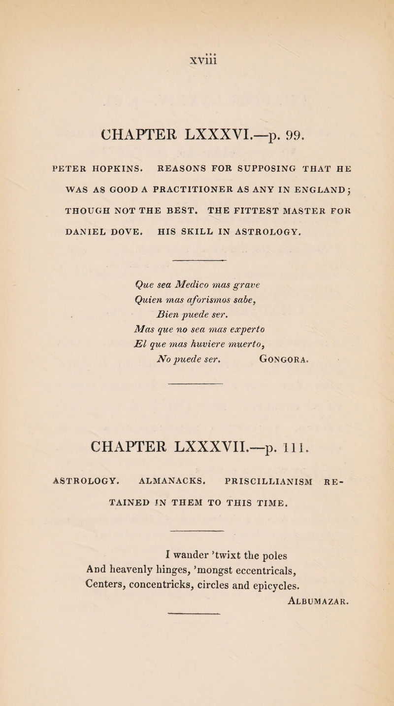 XVlll CHAPTER LXXXVI.—p. 99. PETER HOPKINS. REASONS FOR SUPPOSING THAT HE WAS AS GOOD A PRACTITIONER AS ANY IN ENGLAND j THOUGH NOT THE BEST. THE FITTEST MASTER FOR DANIEL DOVE. HIS SKILL IN ASTROLOGY. Que sea Medico mas grave Quien mas aforismos sabe} Bien puede ser. Mas que no sea mas experto El que mas huviere muerto, No puede ser. Gongora. CHAPTER LXXXVII.—p. III. ASTROLOGY. ALMANACKS. PRISCILLIANISM RE¬ TAINED IN THEM TO THIS TIME. I wander ’twixt the poles And heavenly hinges, ’mongst eccentricals. Centers, concentricks, circles and epicycles. Albumazar.