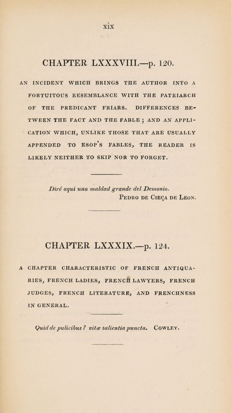 CHAPTER LXXXVIII.—p. 120. AN INCIDENT WHICH BRINGS THE AUTHOR INTO A FORTUITOUS RESEMBLANCE WITH THE PATRIARCH OF THE PREDICANT FRIARS. DIFFERENCES BE¬ TWEEN THE FACT AND THE FABLE J AND AN APPLI¬ CATION WHICH, UNLIKE THOSE THAT ARE USUALLY APPENDED TO ESOp’s FABLES, THE READER IS LIKELY NEITHER TO SKIP NOR TO FORGET. Dire aqui una maldad grande del Demonio. Pedro de Cie^a de Leon. CHAPTER LXXXIX.—p. 124. A CHAPTER CHARACTERISTIC OF FRENCH ANTIQUA¬ RIES, FRENCH LADIES, FRENCH LAWYERS, FRENCH JUDGES, FRENCH LITERATURE, AND FRENCHNESS IN GENERAL. Quid de pulicibus ? vitoe salientia puncta. Cowley