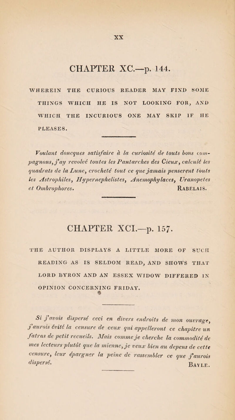 CHAPTER XC.-~p. 144. WHEREIN THE CURIOUS READER MAY FIND SOME THINGS WHICH HE IS NOT LOOKING FOR, AND WHICH THE INCURIOUS ONE MAY SKIP IF HE PLEASES. Voulant doncques satisfaire d la curiosite de touts bans com- pagnons,j'ay revolve toutes les Pantarches des Cieux, calculi les quadrats de la Lune, crochete tout ce que jamais penserent touts les Astrophiles, Hyper nephelistes, Anemophylaces, Uranopetes et Ombrophores. Rabelais. CHAPTER XCI.—p. 157. THE AUTHOR DISPLAYS A LITTLE MORE OF SUCH READING AS IS SELDOM READ, AND SHOWS THAT LORD BYRON AND AN ESSEX WIDOW DIFFERED IN OPINION CONCERNING FRIDAY. $ Si fa.vois disperse ceci en divers endroits de mon ouvrage, J aui ois evite la censure de ceux qui appelleront ce chapitre un fat) as de petit recueils. JSIais comme je cherche la commodite de mes lecteurs plutot que la miennei je veux bien au depens de cette censure, leur epargner la peine de rassembler ce que jaurois disperse. BAYLE.