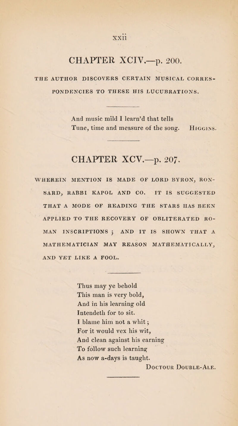 CHAPTER XCIV.—p. 200. THE AUTHOR DISCOVERS CERTAIN MUSICAL CORRES¬ PONDENCIES TO THESE HIS LUCUBRATIONS. And music mild I learn’d that tells Tune, time and measure of the song. Higgins. CHAPTER XCV.—p. 207. WHEREIN MENTION IS MADE OF LORD BYRON, RON- SARD, RABBI KAPOL AND CO. IT IS SUGGESTED THAT A MODE OF READING THE STARS HAS BEEN APPLIED TO THE RECOVERY OF OBLITERATED RO¬ MAN INSCRIPTIONS , AND IT IS SHOWN THAT A MATHEMATICIAN MAY REASON MATHEMATICALLY, AND YET LIKE A FOOL. Thus may ye behold This man is very bold, And in his learning old Intendeth for to sit. I blame him not a whit j For it would vex his wit, And clean against his earning To follow such learning As now a-days is taught. Doctour Double-Ale.