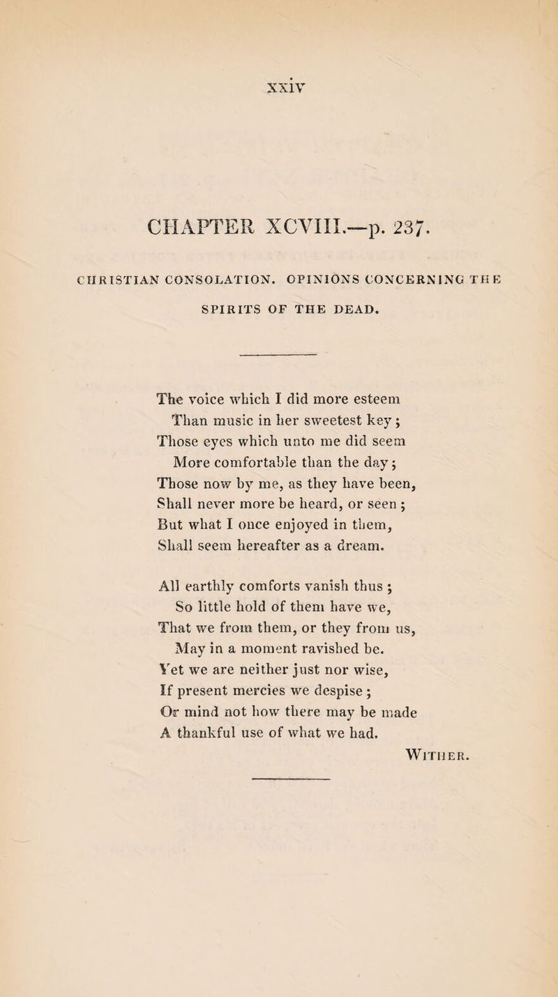 CHAPTER XCVIII.—p. 237- CHRISTIAN CONSOLATION. OPINIONS CONCERNING THE SPIRITS OF THE DEAD. The voice which I did more esteem Than music in her sweetest key ; Those eyes which unto me did seem More comfortable than the day; Those now by me, as they have been, Shall never more be heard, or seen ; But what I once enjoyed in them, Shall seem hereafter as a dream. All earthly comforts vanish thus ; So little hold of them have we, That we from them, or they from us, May in a moment ravished be. Yet we are neither just nor wise, If present mercies we despise ; Or mind not how there may be made A thankful use of what we had. Wither.