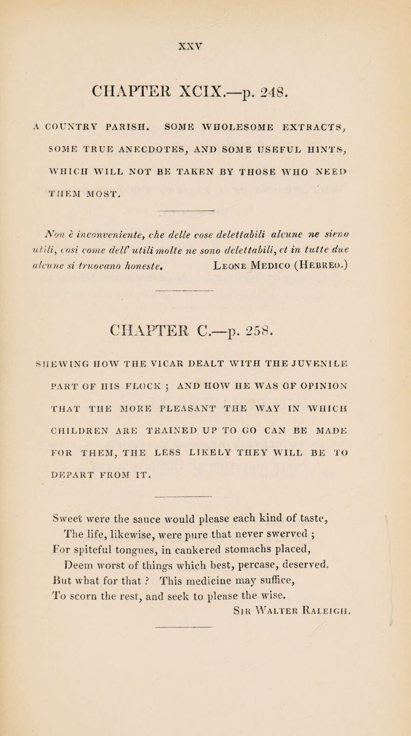 CHAPTER XCIX.—p. 248. A COUNTRY PARISH. SOME WHOLESOME EXTRACTS, SOME TRUE ANECDOTES, AND SOME USEFUL HINTS, WHICH WILL NOT BE TAKEN BY THOSE WHO NEED THEM MOST. Non e inconveniente, che delle cose delettabili alcune ne sieno utlli, i.osi come dell' utili molte ne sono delettabili, ct in tutte due alcune si truovano honeste. Leone MEDICO (Hebreo.) CHAPTER C.—p. 258. SHEWING HOW THE VICAR DEALT WITH THE JUVENILE PART OF HIS FLOCK ; AND HOW HE WAS OF OPINION THAT THE MORE PLEASANT THE WAY IN WHICH CHILDREN ARE TRAINED UP TO GO CAN BE MADE FOR THEM, THE LESS LIKELY THEY WILL BE TO DEPART FROM IT. Sweet were the sauce would please each kind of taste. The life, likewise, were pure that never swerved ; For spiteful tongues, in cankered stomachs placed, Deem worst of things which best, percase, deserved. Hut what for that ? This medicine may suffice, To scorn the rest, and seek to please the wise. Sir Walter Raleigh,