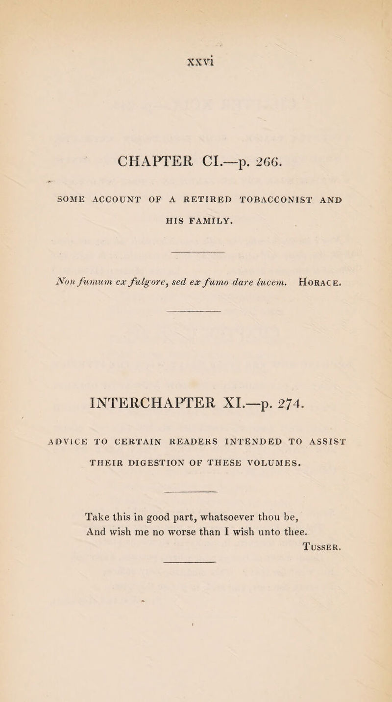 CHAPTER CL—p. 266. SOME ACCOUNT OF A RETIRED TOBACCONIST AND HIS FAMILY. Non fumum ex fulgore, sed exfumo dare lucem. Horace. INTERCHAPTER XL—p. 274. ADVICE TO CERTAIN READERS INTENDED TO ASSIST THEIR DIGESTION OF THESE VOLUMES. Take this in good part, whatsoever thou be, And wish me no worse than I wish unto thee. Tusser.