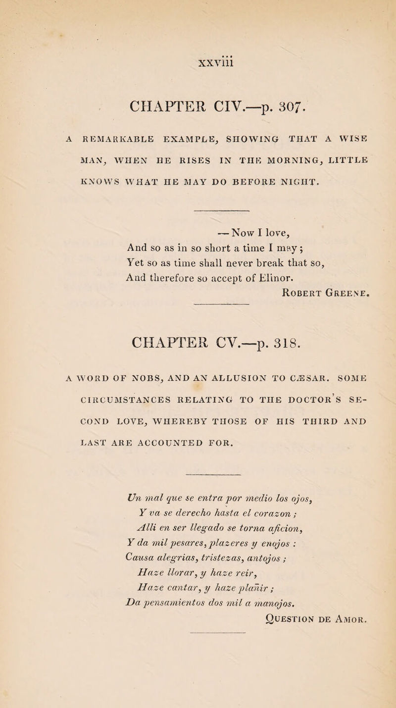 CHAPTER CIV.—p. 307. A REMARKABLE EXAMPLE, SHOWING THAT A WISE MAN, WHEN HE RISES IN THE MORNING, LITTLE KNOWS WHAT IIE MAY DO BEFORE NIGHT. — Now I love, And so as in so short a time I may; Yet so as time shall never break that so, And therefore so accept of Elinor. Robert Greene. CHAPTER CV.—p. 318. A WORD OF NOBS, AND AN ALLUSION TO CiESAR. SOME CIRCUMSTANCES RELATING TO THE DOCTOR’S SE¬ COND LOVE, WHEREBY THOSE OF HIS THIRD AND LAST ARE ACCOUNTED FOR. Un mal que se entra por medio los ojos, Y va se derecho hasta el corazon ; Alii en ser llegado se torna aficion, Y da mil pesares, plazeres y enojos : Causa alegrias, tristezas, antojos ; Haze llorar, y haze reir, Haze cantar, y haze plahir ; Da pensamientos dos mil a manojos. Question de Amor.