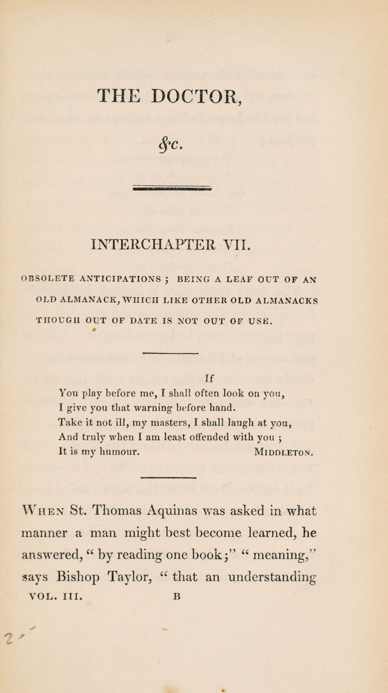 THE DOCTOR, INTERCHAPTER VII. OBSOLETE ANTICIPATIONS \ BEING A LEAF OUT OF AN OLD ALMANACK, WHICH LIKE OTHER OLD ALMANACKS THOUGH OUT OF DATE IS NOT OUT OF USE. If You play before me, I shall often look on you, I give you that warning before hand. Take it not ill, my masters, I shall laugh at you. And truly when I am least offended with you ; It is my humour. Middleton. When St. Thomas Aquinas was asked in what manner a man might best become learned, he answered, “ by reading one book 3” “ meaning,’’ says Bishop Taylor, “ that an understanding VOL. III. B n s