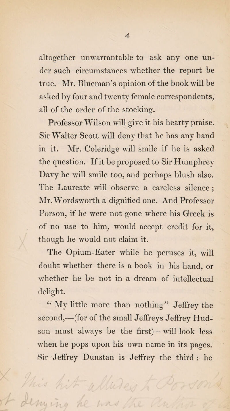 altogether unwarrantable to ask any one un¬ der such circumstances whether the report be true. Mr. Blueman’s opinion of the book will be all of the order of the stocking. Professor Wilson will give it his hearty praise. Sir Walter Scott will deny that he has any hand in it. Mr. Coleridge will smile if he is asked the question. If it be proposed to Sir Humphrey Davy he will smile too, and perhaps blush also. The Laureate will observe a careless silence; Mr. Wordsworth a dignified one. And Professor Porson, if he were not gone where his Greek is of no use to him, would accept credit for it, though he would not claim it. The Opium-Eater while he peruses it, will doubt whether there is a book in his hand, or whether he be not in a dream of intellectual delight. “ My little more than nothing” Jeffrey the second,—(for of the small Jeffreys Jeffrey Hud¬ son must always be the first)—will look less when he pops upon his own name in its pages. Sir Jeffrey Dunstan is Jeffrey the third : he