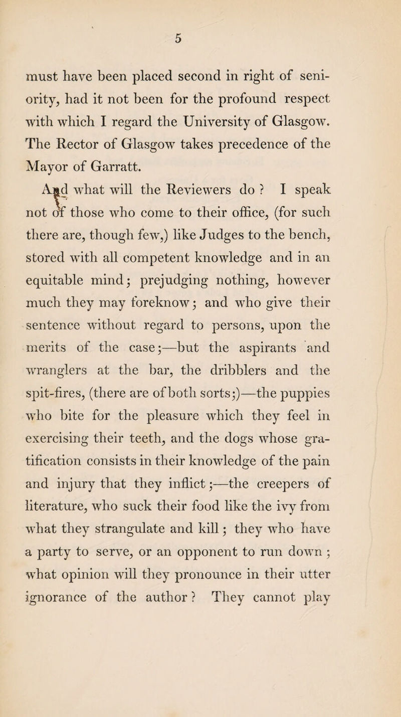 must have been placed second in right of seni¬ ority, had it not been for the profound respect with which I regard the University of Glasgow. The Rector of Glasgow takes precedence of the Mayor of Garratt. A^cl what will the Reviewers do ? I speak not of those who come to their office, (for such there are, though few,) like Judges to the bench, stored with all competent knowledge and in an equitable mind; prejudging nothing, however much they may foreknow; and who give their sentence without regard to persons, upon the merits of the case;—but the aspirants and wranglers at the bar, the dribblers and the spit-fires, (there are of both sorts;)—the puppies who bite for the pleasure which they feel in exercising their teeth, and the dogs whose gra¬ tification consists in their knowledge of the pain and injury that they inflict;—the creepers of literature, who suck their food like the ivy from what they strangulate and kill; they who have a party to serve, or an opponent to run down ; what opinion will they pronounce in their utter ignorance of the author ? They cannot play