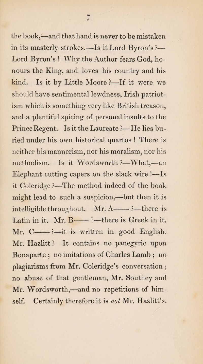 the book,-—and that hand is never to be mistaken in its masterly strokes.—Is it Lord Byron’s ?—- Lord Byron’s ! Why the Author fears God, ho¬ nours the King, and loves his country and his kind. Is it by Little Moore ?—If it were we should have sentimental lewdness, Irish patriot¬ ism which is something very like British treason, and a plentiful spicing of personal insults to the Prince Regent. Is it the Laureate ?—He lies bu¬ ried under his own historical quartos ! There is neither his mannerism, nor his moralism, nor his methodism. Is it Wordsworth ?—What,—an Elephant cutting capers on the slack wire !—Is it Coleridge ?—The method indeed of the book might lead to such a suspicion,—but then it is intelligible throughout. Mr. A-?—there is Latin in it. Mr. B-?—there is Greek in it. Mr. C-?—it is written in good English. Mr. Hazlitt ? It contains no panegyric upon Bonaparte ; no imitations of Charles Lamb ; no plagiarisms from Mr. Coleridge’s conversation ; no abuse of that gentleman, Mr. Southey and Mr. Wordsworth,—and no repetitions of him¬ self. Certainly therefore it is not Mr. Hazlitt’s.