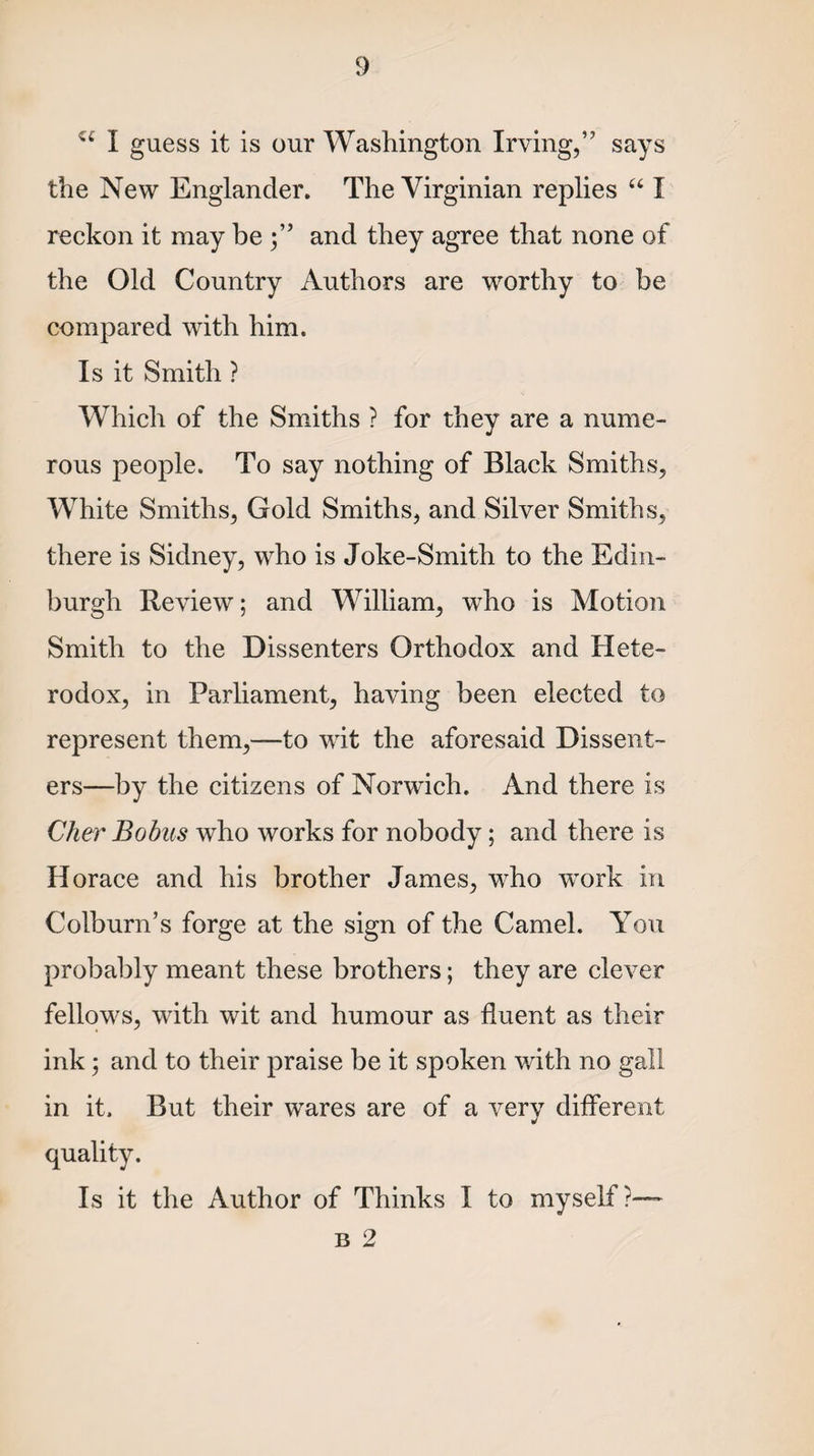 u I guess it is our Washington Irving,” says the New Englander. The Virginian replies “ I reckon it may be and they agree that none of the Old Country Authors are worthy to be compared with him. Is it Smith ? Which of the Smiths ? for they are a nume¬ rous people. To say nothing of Black Smiths, White Smiths, Gold Smiths, and Silver Smiths, there is Sidney, who is Joke-Smith to the Edin¬ burgh Review; and William, who is Motion Smith to the Dissenters Orthodox and Hete¬ rodox, in Parliament, having been elected to represent them,—to wit the aforesaid Dissent¬ ers—by the citizens of Norwich. And there is Cher Bobus who works for nobody; and there is Horace and his brother James, who wTork in Colburn’s forge at the sign of the Camel. You probably meant these brothers; they are clever fellows, with wit and humour as fluent as their ink; and to their praise be it spoken with no gall in it. But their wares are of a very different quality. Is it the Author of Thinks I to myself?— b 2