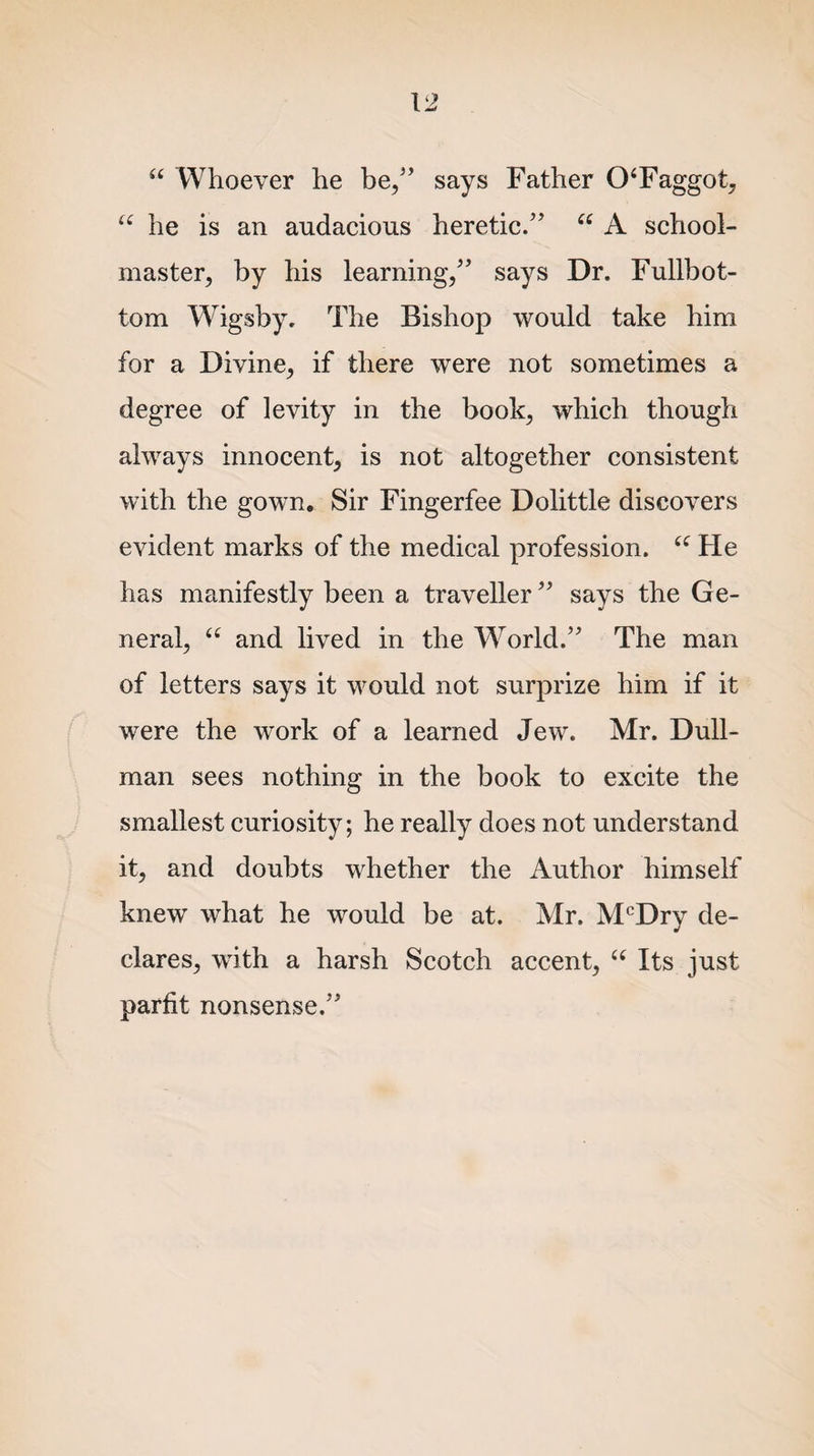 “ Whoever he be/’ says Father 0‘Faggot, “ he is an audacious heretic/' “ A school¬ master, by his learning/’ says Dr. Fullbot- tom Wigsby. The Bishop would take him for a Divine, if there were not sometimes a degree of levity in the book, which though always innocent, is not altogether consistent with the gown. Sir Fingerfee Dolittle discovers evident marks of the medical profession. “ He has manifestly been a traveller ” says the Ge¬ neral, u and lived in the World.” The man of letters says it would not surprize him if it were the work of a learned Jew. Mr. Dull- man sees nothing in the book to excite the smallest curiosity; he really does not understand it, and doubts whether the Author himself knew what he would be at. Mr. McDry de¬ clares, with a harsh Scotch accent, “ Its just parfit nonsense.”