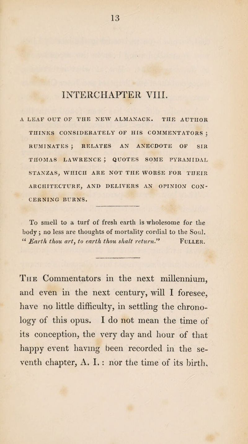 INTERCHAPTER VIII. A LEAF OUT OF THE NEW ALMANACK. THE AUTHOR THINKS CONSIDERATELY OF HIS COMMENTATORS J RUMINATES) RELATES AN ANECDOTE OF SIR THOMAS LAWRENCE ; QUOTES SOME PYRAMIDAL STANZAS, WHICH ARE NOT THE WORSE FOR THEIR ARCHITECTURE, AND DELIVERS AN OPINION CON¬ CERNING BURNS. To smell to a turf of fresh earth is wholesome for the body ; no less are thoughts of mortality cordial to the Soul. “ Earth thou art, to earth thou shalt returnFuller. The Commentators in the next millennium, and even in the next century, will I foresee, have no little difficulty, in settling the chrono¬ logy of this opus. I do not mean the time of its conception, the very day and hour of that happy event having been recorded in the se¬ venth chapter, A. I.: nor the time of its birth.
