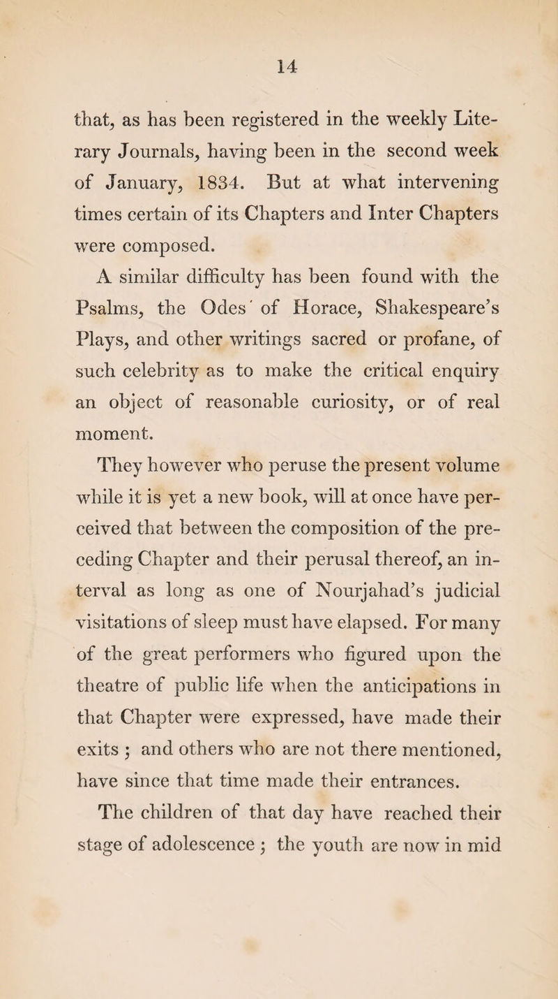 that, as has been registered in the weekly Lite¬ rary Journals, having been in the second week of January, 1834. But at what intervening times certain of its Chapters and Inter Chapters were composed. A similar difficulty has been found with the Psalms, the Odes of Horace, Shakespeare’s Plays, and other writings sacred or profane, of such celebrity as to make the critical enquiry an object of reasonable curiosity, or of real moment. They however who peruse the present volume while it is yet a new book, will at once have per¬ ceived that between the composition of the pre¬ ceding Chapter and their perusal thereof, an in¬ terval as long as one of Nourjahad’s judicial visitations of sleep must have elapsed. For many of the great performers who figured upon the theatre of public life when the anticipations in that Chapter were expressed, have made their exits ; and others who are not there mentioned, have since that time made their entrances. The children of that day have reached their * stage of adolescence ; the youth are now in mid