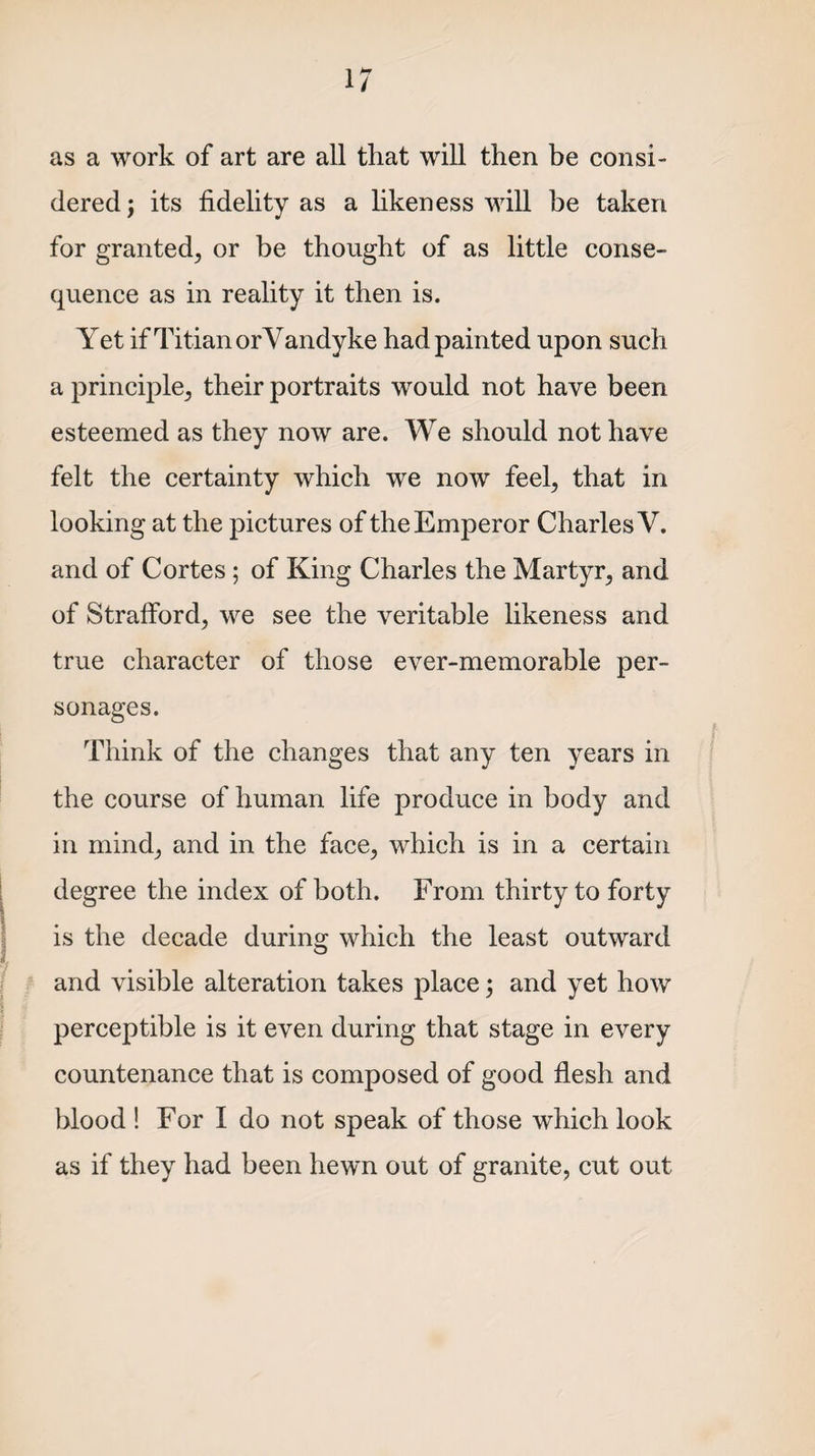 as a work of art are all that will then be consi¬ dered j its fidelity as a hkeness will be taken for granted^ or be thought of as little conse¬ quence as in reality it then is. Yet ifTitian orVandyke had painted upon such a principle; their portraits would not have been esteemed as they now are. We should not have felt the certainty which we now feel; that in looking at the pictures of the Emperor Charles Y. and of Cortes ; of King Charles the Martyr and of Strafford, we see the veritable likeness and true character of those ever-memorable per¬ sonages. Think of the changes that any ten years in the course of human life produce in body and in mind; and in the face; which is in a certain degree the index of both. From thirty to forty is the decade during which the least outward and visible alteration takes place; and yet how perceptible is it even during that stage in every countenance that is composed of good flesh and blood ! For I do not speak of those which look as if they had been hewn out of granite, cut out