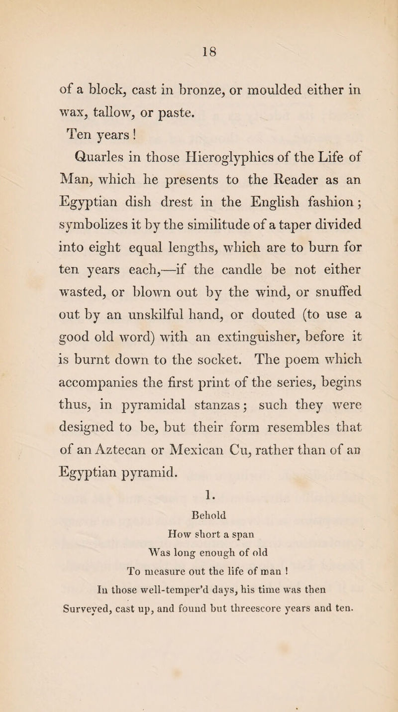 of a block, cast in bronze, or moulded either in wax, tallow, or paste. Ten years! Quarles in those Hieroglyphics of the Life of Man, which he presents to the Reader as an Egyptian dish drest in the English fashion; symbolizes it by the similitude of a taper divided into eight equal lengths, which are to burn for ten years each,—if the candle be not either wasted, or blown out by the wind, or snulfed out by an unskilful hand, or douted (to use a good old word) with an extinguisher, before it is burnt down to the socket. The poem which accompanies the first print of the series, begins thus, in pyramidal stanzas; such they were designed to be, but their form resembles that of an Aztecan or Mexican Cu, rather than of an Egyptian pyramid. 1. Behold How short a span Was long enough of old To measure out the life of man ! In those well-temper’d days, his time was then Surveyed, cast up, and found but threescore years and ten.