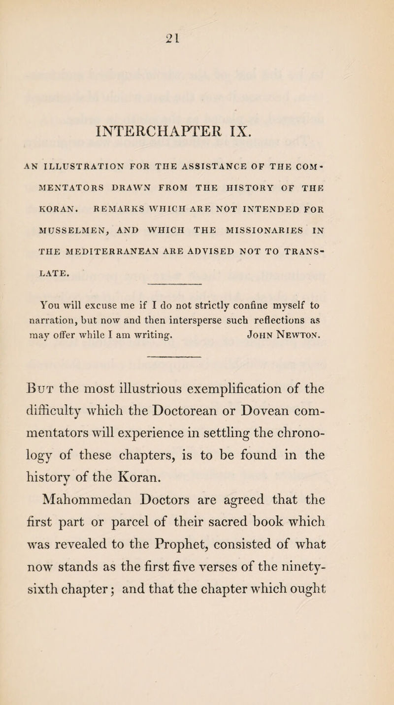 INTERCHAPTER IX. AN ILLUSTRATION FOR THE ASSISTANCE OF THE COM¬ MENTATORS DRAWN FROM THE HISTORY OF THE KORAN. REMARKS WHICH ARE NOT INTENDED FOR MUSSELMEN, AND WHICH THE MISSIONARIES IN THE MEDITERRANEAN ARE ADVISED NOT TO TRANS¬ LATE. You will excuse me if I do not strictly confine myself to narration, but now and then intersperse such reflections as may offer while I am writing. John Newton. But the most illustrious exemplification of the difficulty which the Doctorean or Dovean com¬ mentators will experience in settling the chrono¬ logy of these chapters, is to be found in the history of the Koran. Mahommedan Doctors are agreed that the first part or parcel of their sacred book which was revealed to the Prophet, consisted of what now stands as the first five verses of the ninety- sixth chapter; and that the chapter which ought