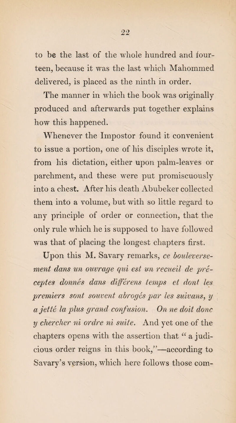 to be the last of the whole hundred and four¬ teen, because it was the last which Mahommed delivered, is placed as the ninth in order. The manner in which the book was originally produced and afterwards put together explains how this happened. Whenever the Impostor found it convenient to issue a portion, one of his disciples wrote it, from his dictation, either upon palm-leaves or parchment, and these were put promiscuously into a chest. After his death Abubeker collected them into a volume, but with so little regard to any principle of order or connection, that the only rule which he is supposed to have followed was that of placing the longest chapters first. Upon this M. Savary remarks, ce bouleverse- ment dans un ouvrage qui est un recueil de pre- ceptes donnes dans difevens temps et dont les prenners sont souvent abroges pay' les suivans, y ajette la plus grayid confusion. On ne doit done y cherche?' yii ordre ni suite. And yet one of the chapters opens with the assertion that cc a judi¬ cious order reigns in this book,”—according to Savary’s version, which here follows those com-