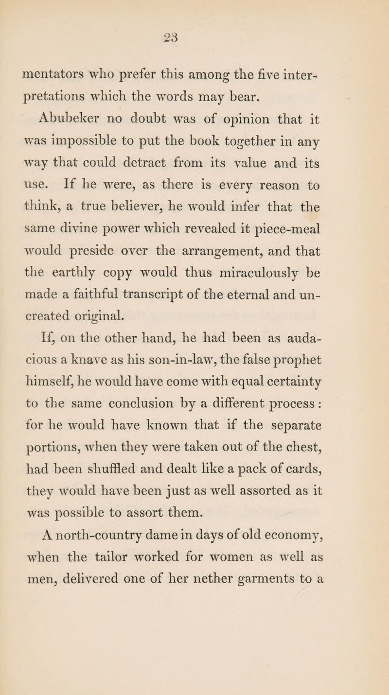 mentators who prefer this among the five inter¬ pretations which the words may bear. Abubeker no doubt was of opinion that it was impossible to put the book together in any way that could detract from its value and its use. If he were, as there is every reason to think, a true believer, he would infer that the same divine power which revealed it piece-meal would preside over the arrangement, and that the earthly copy would thus miraculously be made a faithful transcript of the eternal and un¬ created original. If, on the other hand, he had been as auda¬ cious a knave as his son-in-law, the false prophet himself, he would have come with equal certainty to the same conclusion by a different process: for he would have known that if the separate portions, when they were taken out of the chest, had been shuffled and dealt like a pack of cards, they would have been just as well assorted as it was possible to assort them. A north-country dame in days of old economy, when the tailor worked for women as well as men, delivered one of her nether garments to a