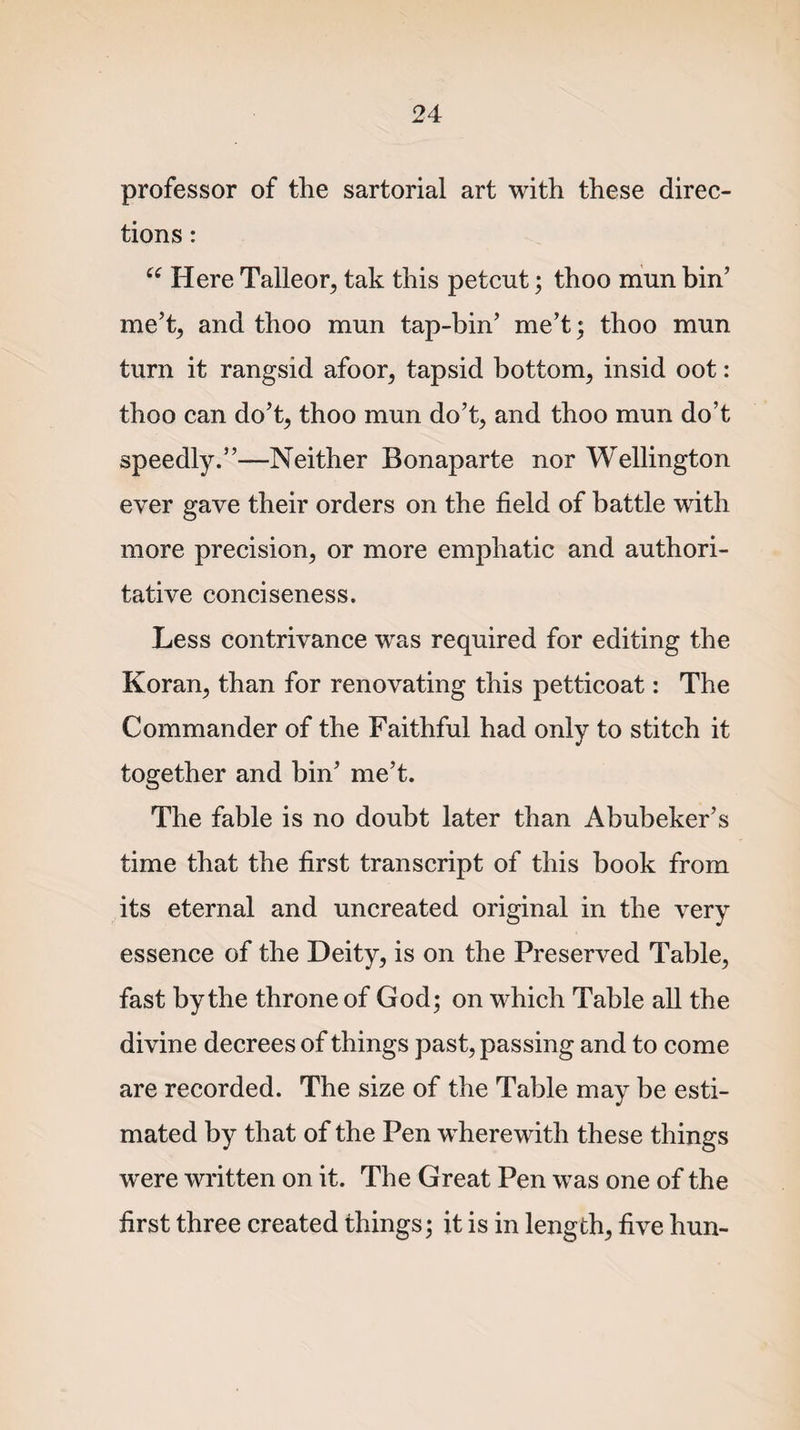 professor of the sartorial art with these direc¬ tions : “ Here Talleor, tak this petcut; thoo mun bin’ me’t, and thoo mun tap-bin’ me’t; thoo mun turn it rangsid afoor, tapsid bottom, insid oot: thoo can do’t, thoo mun do’t, and thoo mun do’t speedly.”—Neither Bonaparte nor Wellington ever gave their orders on the field of battle with more precision, or more emphatic and authori¬ tative conciseness. Less contrivance was required for editing the Koran, than for renovating this petticoat: The Commander of the Faithful had only to stitch it together and bin’ me’t. The fable is no doubt later than Abubeker’s time that the first transcript of this book from its eternal and uncreated original in the very essence of the Deity, is on the Preserved Table, fast by the throne of God; on which Table all the divine decrees of things past, passing and to come are recorded. The size of the Table may be esti¬ mated by that of the Pen wherewith these things were written on it. The Great Pen was one of the first three created things; it is in length, five hun-