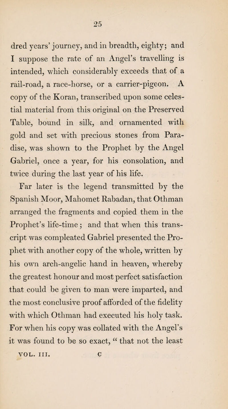 dred years’ journey, and in breadth, eighty; and I suppose the rate of an Angel’s travelling is intended, which considerably exceeds that of a rail-road, a race-horse, or a carrier-pigeon. A copy of the Koran, transcribed upon some celes¬ tial material from this original on the Preserved Table, bound in silk, and ornamented writh gold and set with precious stones from Para¬ dise, was shown to the Prophet by the Angel Gabriel, once a year, for his consolation, and twice during the last year of his life. Far later is the legend transmitted by the Spanish Moor, Mahomet Rabadan, that Othman arranged the fragments and copied them in the Prophet’s life-time; and that when this trans¬ cript was compleated Gabriel presented the Pro¬ phet with another copy of the whole, written by his own arch-angelic hand in heaven, whereby the greatest honour and most perfect satisfaction that could be given to man were imparted, and the most conclusive proof afforded of the fidelity with which Othman had executed his holy task. For when his copy was collated with the Angel’s it was found to be so exact, “ that not the least vol. hi. c