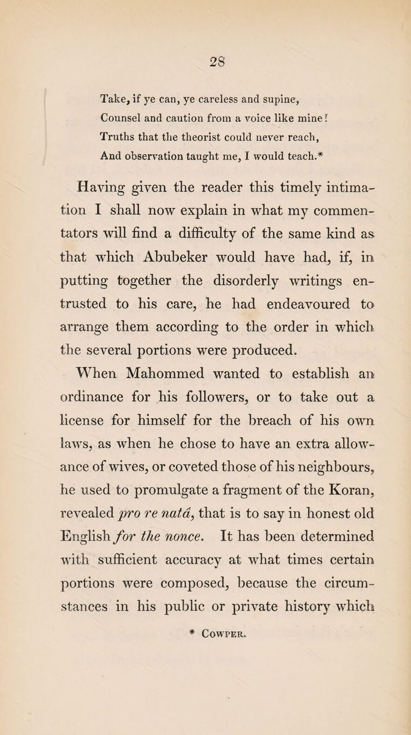 Take, if ye can, ye careless and supine, Counsel and caution from a voice like mine l Truths that the theorist could never reach, And observation taught me, I would teach.* Haying given the reader this timely intima¬ tion I shall now explain in what my commen¬ tators will find a difficulty of the same kind as that which Abubeker would have had, if, in putting together the disorderly writings en¬ trusted to his care, he had endeavoured to arrange them according to the order in which the several portions were produced. When Mahommed wanted to establish an ordinance for his followers, or to take out a license for himself for the breach of his own laws, as when he chose to have an extra allow¬ ance of wives, or coveted those of his neighbours, he used to promulgate a fragment of the Koran, revealed pro re nata, that is to say in honest old English for the nonce. It has been determined with sufficient accuracy at what times certain portions were composed, because the circum¬ stances in his public or private history which * COWPER,
