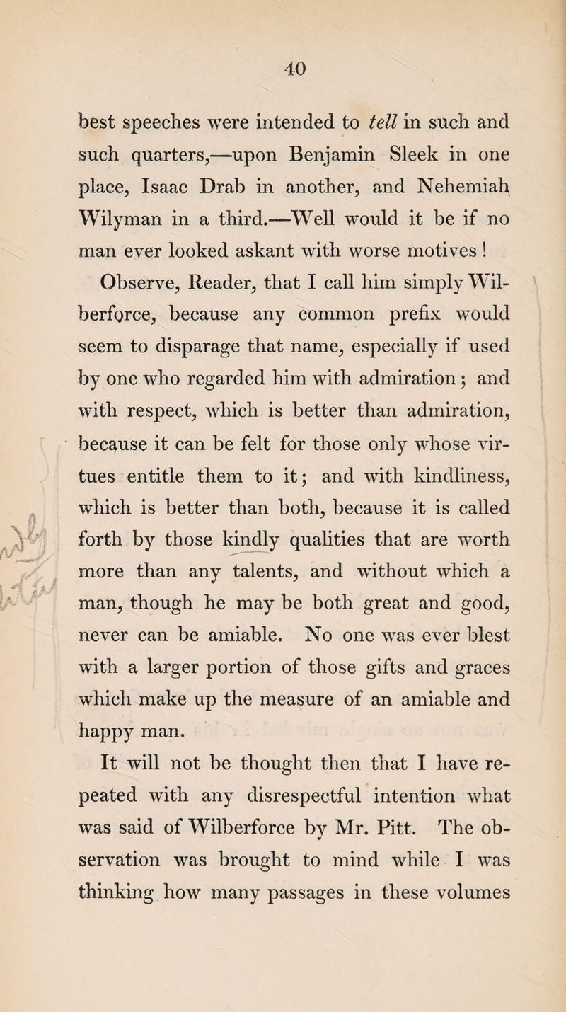 best speeches were intended to tell in such and such quarters,—upon Benjamin Sleek in one place, Isaac Drab in another, and Nehemiah Wilyman in a third.—Well would it be if no man ever looked askant with worse motives ! Observe, Reader, that I call him simply Wil- berforce, because any common prefix would seem to disparage that name, especially if used by one who regarded him with admiration; and with respect, which is better than admiration, because it can be felt for those only whose vir¬ tues entitle them to it; and with kindliness, which is better than both, because it is called forth by those kindly qualities that are worth more than any talents, and without which a man, though he may be both great and good, never can be amiable. No one was ever blest with a larger portion of those gifts and graces which make up the measure of an amiable and happy man. It will not be thought then that I have re¬ peated with any disrespectful intention what was said of Wilberforce bv Mr. Pitt. The ob- V servation was brought to mind while I was thinking how many passages in these volumes