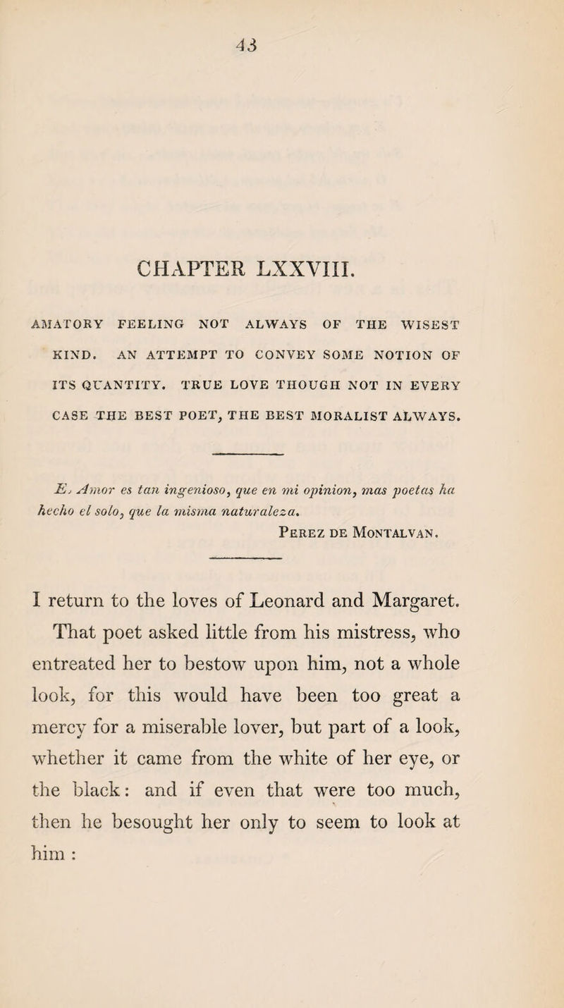 CHxVPTER LXXVIII. AMATORY FEELING NOT ALWAYS OF THE WISEST KIND. AN ATTEMPT TO CONVEY SOME NOTION OF ITS QUANTITY. TRUE LOVE THOUGH NOT IN EVERY CASE THE BEST POET, THE BEST MORALIST ALWAYS. E, Amor es tan ingenioso, que en mi opinion, mas poetas ha hecho el solo, que la misma naturaleza. Perez de Montalvan. I return to the loves of Leonard and Margaret. That poet asked little from his mistress, who entreated her to bestow upon him, not a whole look, for this would have been too great a mercy for a miserable lover, but part of a look, whether it came from the white of her eye, or the black: and if even that were too much, then he besought her only to seem to look at him :