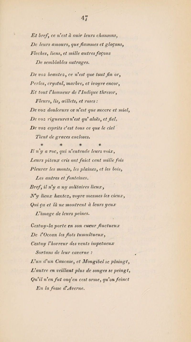Et href, ce n’est a ouir leurs chansons, De leurs amours, que flammes et glafons, Fleches, liens, et mille autres famous T)e semblables outrages. De voz beautez, ce n’est que tout fin or, Perles, crystal, marbre, et ivoyre encor, Et tout I’honneur de Vlndique thresor, Fleurs, lis, osillets, et roses : De voz doulceurs ce n’est que succre et tniel, De voz rigueures nest qu’ aloes, et fiel, De voz esprits c’est tous ce que le del Tient de graces encloses. * * * * II ny a roc, qui nentcnde leurs voix, Leurs piteux cris ont faict cent mille fois Pleurer les monts, les plaines, et les hois, Les antres et fonteines. Bref, il n'y a ny solitaires lieux, N’y lieux hantez, voyre mesmes les cieux, Qui fa et la ne montrent a leurs yeux L'image de leurs peines. Cestuy-la porte en son cueur fiuctueux De VOcean les fiots tumultueux, Cestuy Vhorreur dts vents impetueux Sortans de leur caverne : I Pun d’un Caucase, et Mongibel se plaingt, Vautre en veillant plus de songes se peingt, Quil n’enfut onq'en cest orme, qu’on feinct En la fosse d’Averne.