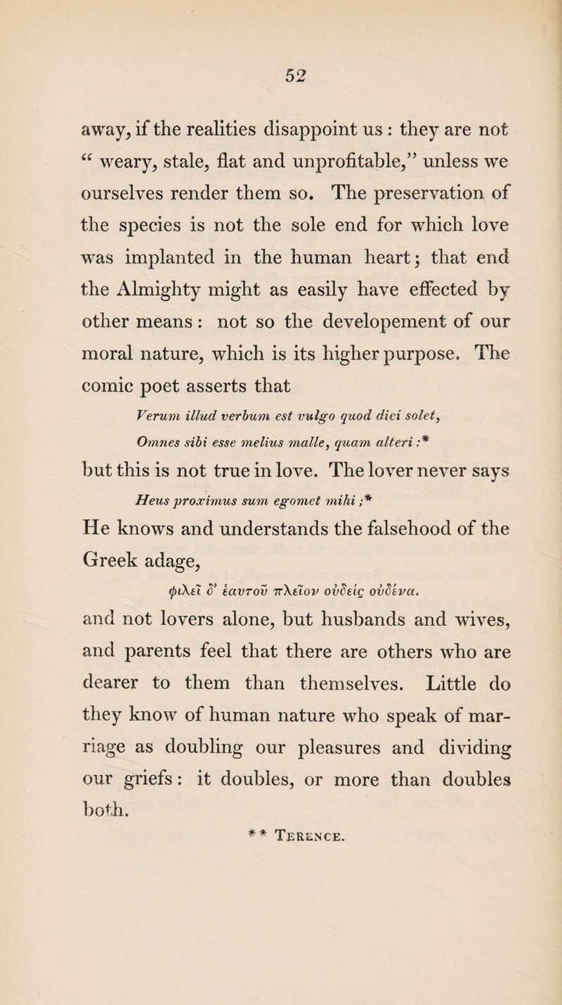 away, if the realities disappoint us : they are not “ weary, stale, flat and unprofitable,’' unless we ourselves render them so. The preservation of the species is not the sole end for which love was implanted in the human heart; that end the Almighty might as easily have effected by other means : not so the developement of our moral nature, which is its higher purpose. The comic poet asserts that Verum illud verbum est vulgo quod did solet, Omnes sibi esse melius malle, quam alteri :* but this is not true in love. The lover never says Heus proximus sum egomet mihi ;* He knows and understands the falsehood of the Greek adage, &lt;pi\ei d’ tavTov tt\slov ovSeig ovdeva. and not lovers alone, but husbands and wives, and parents feel that there are others who are dearer to them than themselves. Little do they know of human nature who speak of mar¬ riage as doubling our pleasures and dividing our griefs: it doubles, or more than doubles both. ** Terence.