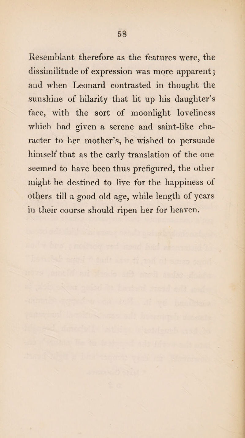 Resemblant therefore as the features were, the dissimilitude of expression was more apparent; and when Leonard contrasted in thought the sunshine of hilarity that lit up his daughter's face, with the sort of moonlight loveliness which had given a serene and saint-like cha¬ racter to her mother’s, he wished to persuade himself that as the early translation of the one seemed to have been thus prefigured, the other might be destined to live for the happiness of others till a good old age, while length of years in their course should ripen her for heaven.