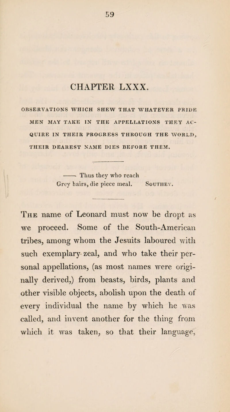 CHAPTER LXXX. OBSERVATIONS WHICH SHEW THAT WHATEVER PRIDE MEN MAY TAKE IN THE APPELLATIONS THEY AC¬ QUIRE IN THEIR PROGRESS THROUGH THE WORLD, THEIR DEAREST NAME DIES BEFORE THEM, -- Thus they who reach Grey hairs, die piece meal. Southey. The name of Leonard must now be dropt as we proceed. Some of the South-Ameriean tribes, among whom the Jesuits laboured with such exemplary zeal, and who take their per¬ sonal appellations, (as most names were origi¬ nally derived,) from beasts, birds, plants and other visible objects, abolish upon the death of every individual the name by which he was called, and invent another for the thing from which it was taken, so that their language,