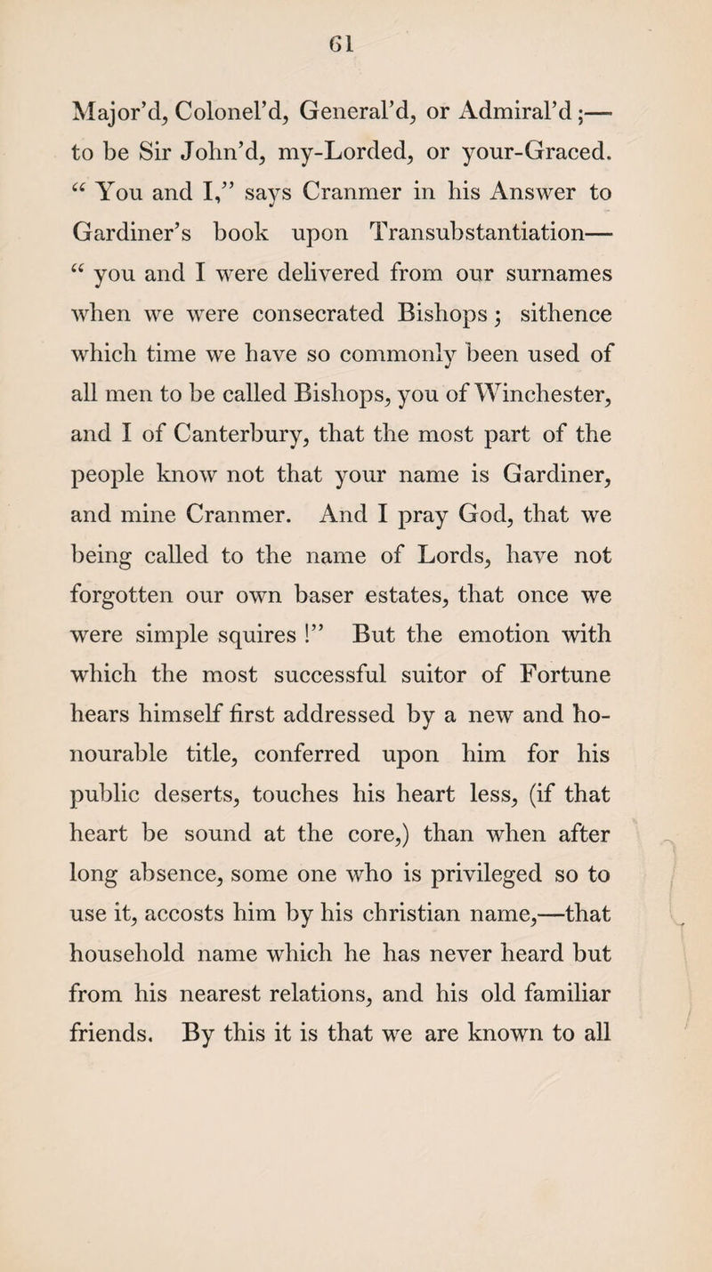 Major’d, Colonel’d, General’d, or Admiral’d;— to be Sir John’d, my-Lorded, or your-Graced. “ You and I,” says Cranmer in his Answer to Gardiner’s book upon Transubstantiation— “ you and I were delivered from our surnames when we were consecrated Bishops; sithence which time we have so commonly been used of all men to be called Bishops, you of Winchester, and I of Canterbury, that the most part of the people know not that your name is Gardiner, and mine Cranmer. And I pray God, that we being called to the name of Lords, have not forgotten our own baser estates, that once we were simple squires !” But the emotion with which the most successful suitor of Fortune hears himself first addressed by a new and ho¬ nourable title, conferred upon him for his public deserts, touches his heart less, (if that heart be sound at the core,) than when after long absence, some one who is privileged so to use it, accosts him by his Christian name,—that household name which he has never heard but from his nearest relations, and his old familiar friends. By this it is that we are known to all