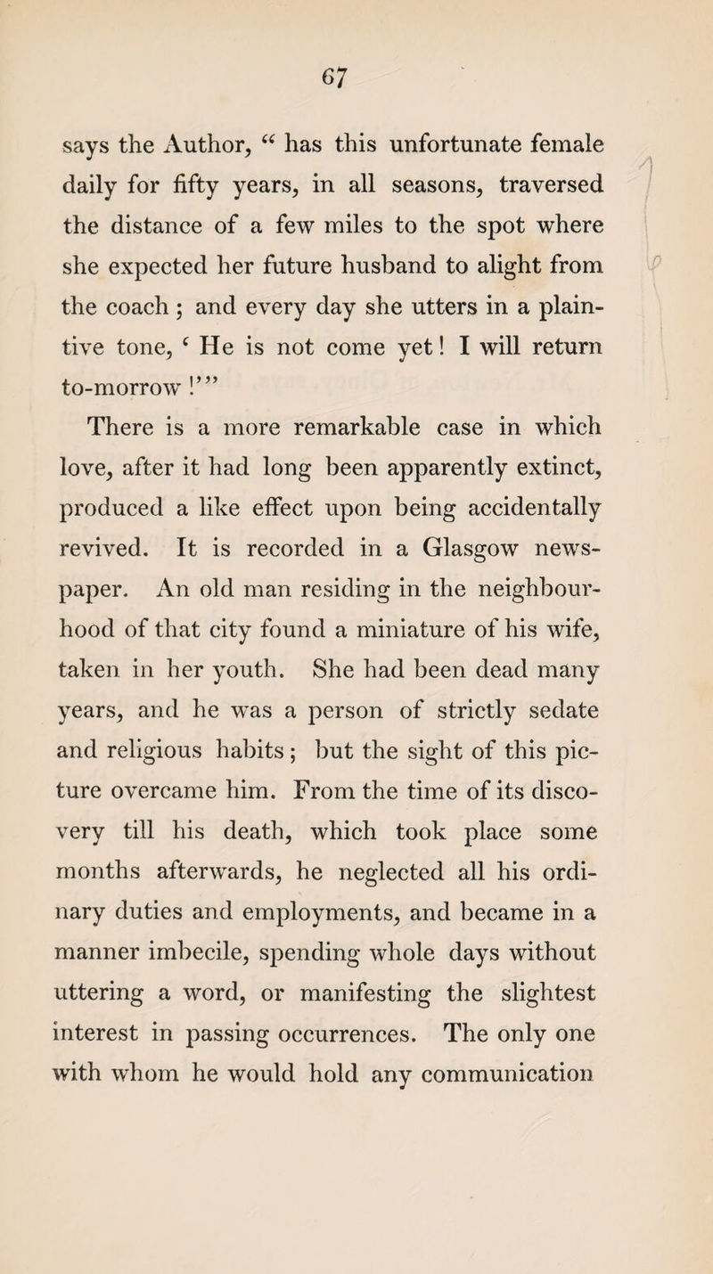 says the Author, “ has this unfortunate female daily for fifty years, in all seasons, traversed the distance of a few miles to the spot where she expected her future husband to alight from the coach ; and every day she utters in a plain¬ tive tone, c He is not come yet! I will return to-morrow !’” There is a more remarkable case in which love, after it had long been apparently extinct, produced a like effect upon being accidentally revived. It is recorded in a Glasgow news¬ paper. An old man residing in the neighbour¬ hood of that city found a miniature of his wife, taken in her youth. She had been dead many years, and he was a person of strictly sedate and religious habits ; but the sight of this pic¬ ture overcame him. From the time of its disco¬ very till his death, which took place some months afterwards, he neglected all his ordi¬ nary duties and employments, and became in a manner imbecile, spending whole days without uttering a word, or manifesting the slightest interest in passing occurrences. The only one with whom he would hold any communication