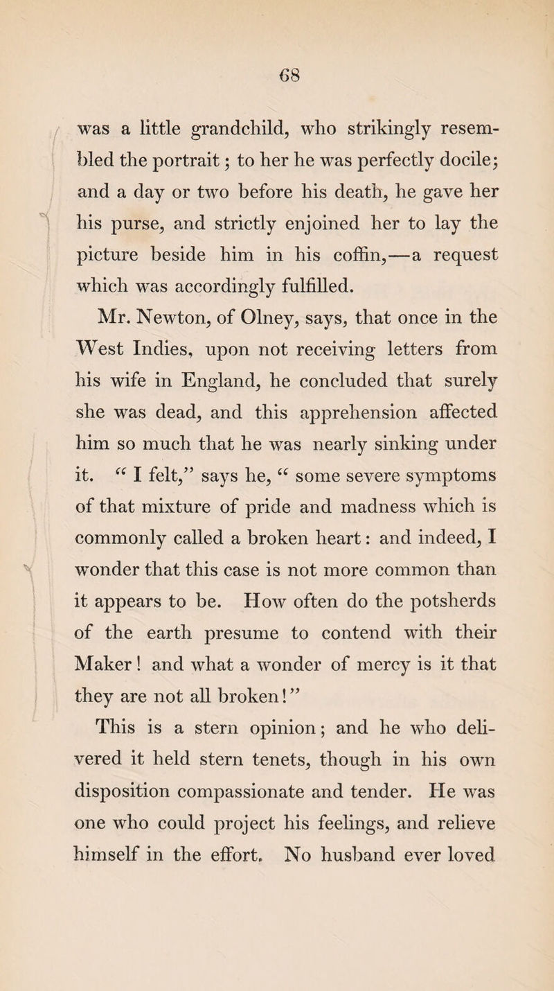 was a little grandchild, who strikingly resem¬ bled the portrait; to her he was perfectly docile; and a day or two before his death, he gave her his purse, and strictly enjoined her to lay the picture beside him in his coffin,—a request which was accordingly fulfilled. Mr. Newton, of Olney, says, that once in the West Indies, upon not receiving letters from his wife in England, he concluded that surely she was dead, and this apprehension affected him so much that he was nearly sinking under it. &lt;e I felt,” says he,(C some severe symptoms of that mixture of pride and madness which is commonly called a broken heart: and indeed, I wonder that this case is not more common than it appears to be. How often do the potsherds of the earth presume to contend with their Maker! and what a wonder of mercy is it that they are not all broken!” This is a stern opinion; and he who deli¬ vered it held stern tenets, though in his own disposition compassionate and tender. He was one who could project his feelings, and relieve himself in the effort. No husband ever loved